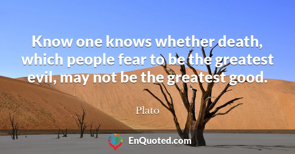 Know one knows whether death, which people fear to be the greatest evil, may not be the greatest good.