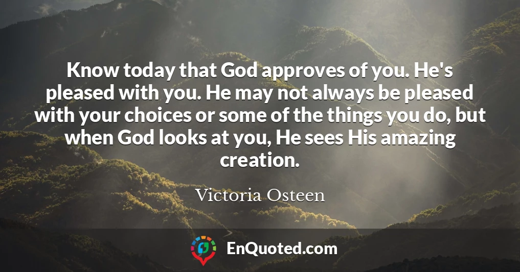 Know today that God approves of you. He's pleased with you. He may not always be pleased with your choices or some of the things you do, but when God looks at you, He sees His amazing creation.
