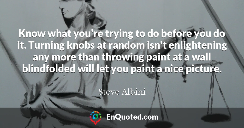 Know what you're trying to do before you do it. Turning knobs at random isn't enlightening any more than throwing paint at a wall blindfolded will let you paint a nice picture.