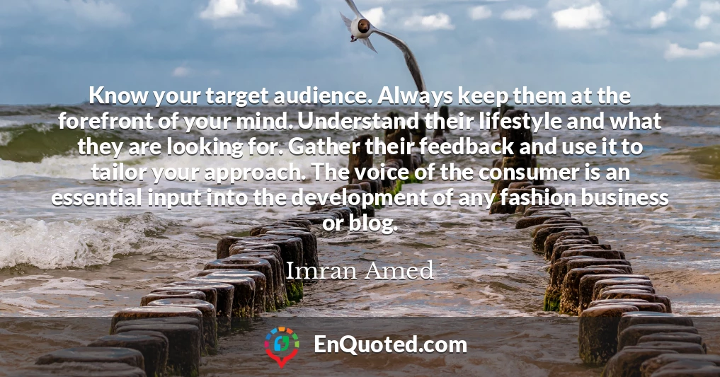 Know your target audience. Always keep them at the forefront of your mind. Understand their lifestyle and what they are looking for. Gather their feedback and use it to tailor your approach. The voice of the consumer is an essential input into the development of any fashion business or blog.