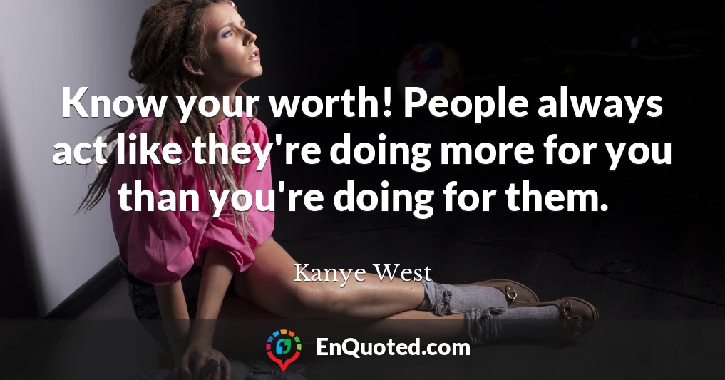 Know your worth! People always act like they're doing more for you than you're doing for them.