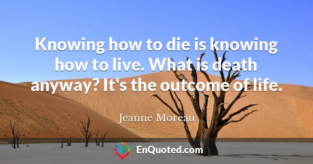 Knowing how to die is knowing how to live. What is death anyway? It's the outcome of life.