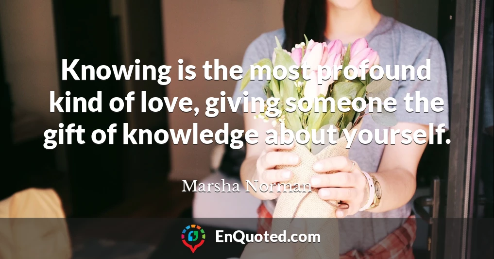 Knowing is the most profound kind of love, giving someone the gift of knowledge about yourself.