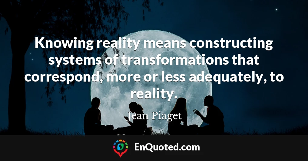 Knowing reality means constructing systems of transformations that correspond, more or less adequately, to reality.