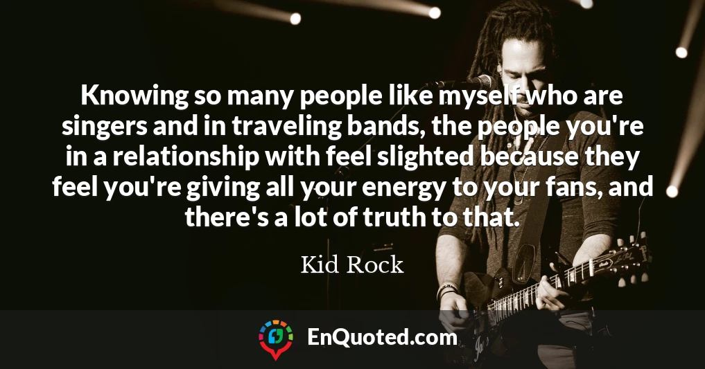 Knowing so many people like myself who are singers and in traveling bands, the people you're in a relationship with feel slighted because they feel you're giving all your energy to your fans, and there's a lot of truth to that.