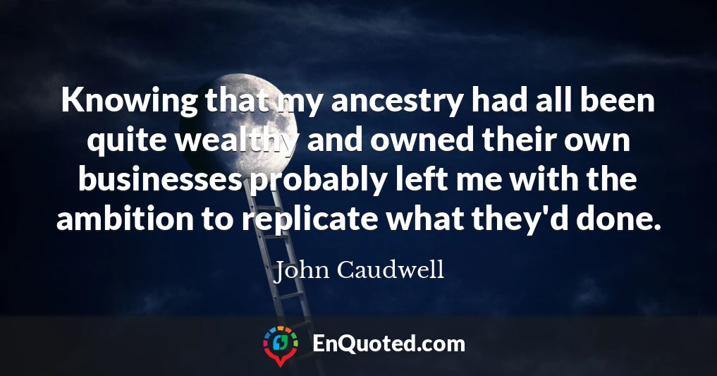 Knowing that my ancestry had all been quite wealthy and owned their own businesses probably left me with the ambition to replicate what they'd done.