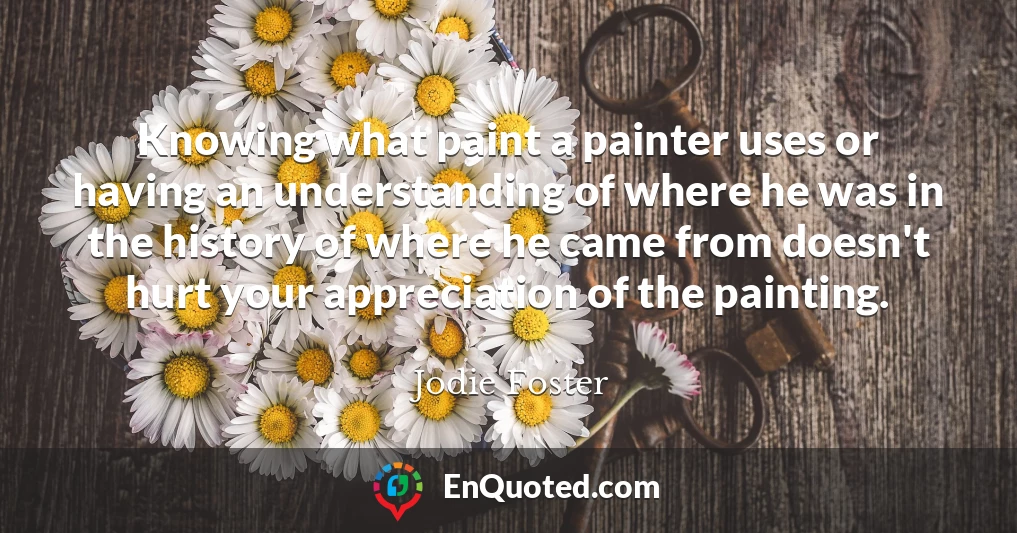 Knowing what paint a painter uses or having an understanding of where he was in the history of where he came from doesn't hurt your appreciation of the painting.