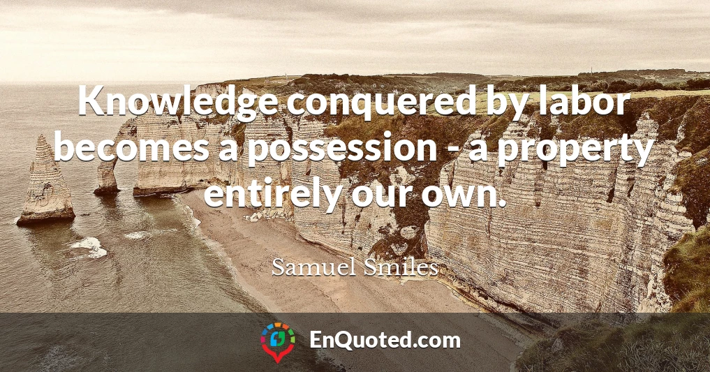 Knowledge conquered by labor becomes a possession - a property entirely our own.