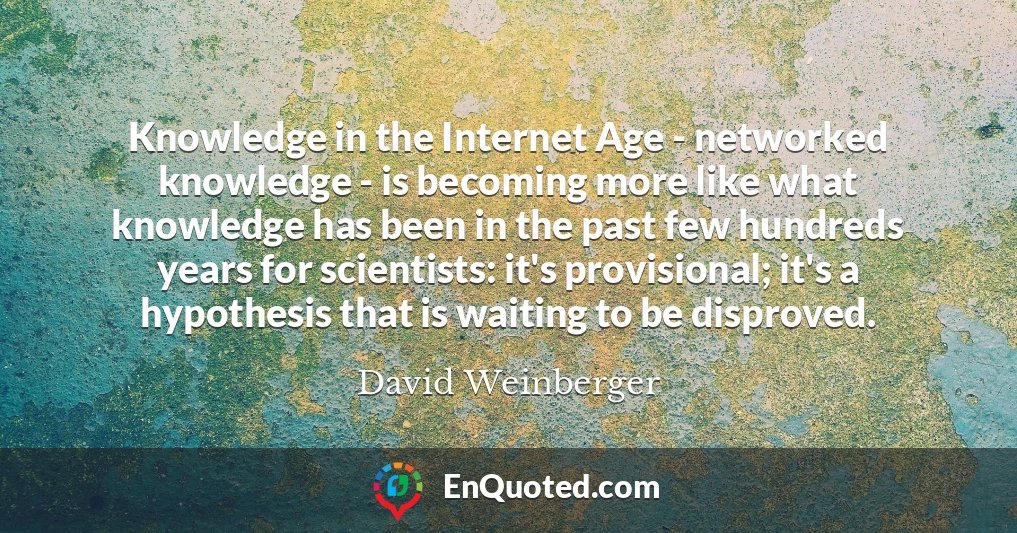 Knowledge in the Internet Age - networked knowledge - is becoming more like what knowledge has been in the past few hundreds years for scientists: it's provisional; it's a hypothesis that is waiting to be disproved.