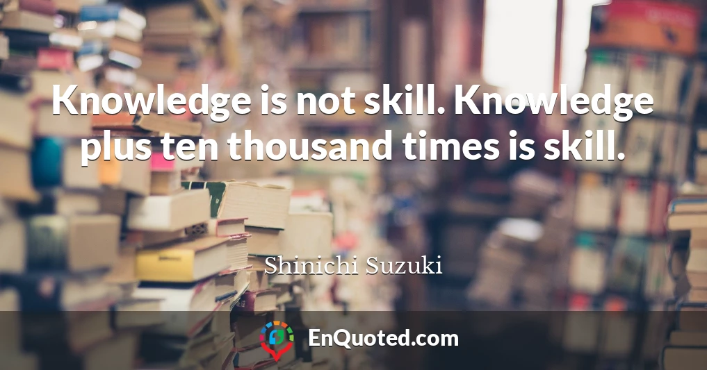 Knowledge is not skill. Knowledge plus ten thousand times is skill.