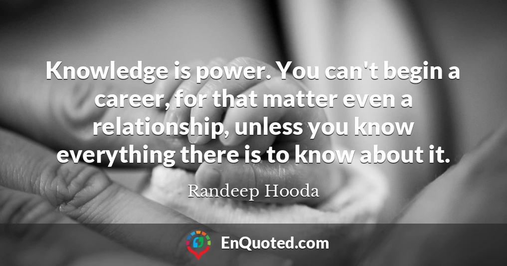 Knowledge is power. You can't begin a career, for that matter even a relationship, unless you know everything there is to know about it.