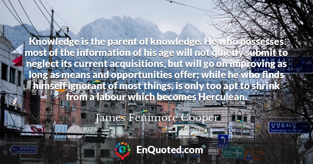 Knowledge is the parent of knowledge. He who possesses most of the information of his age will not quietly submit to neglect its current acquisitions, but will go on improving as long as means and opportunities offer; while he who finds himself ignorant of most things, is only too apt to shrink from a labour which becomes Herculean.