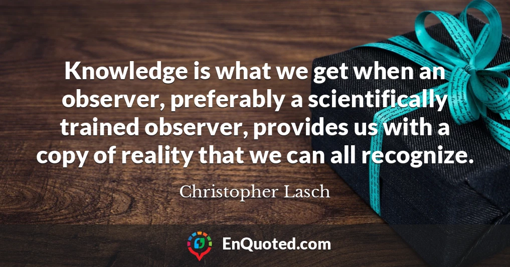Knowledge is what we get when an observer, preferably a scientifically trained observer, provides us with a copy of reality that we can all recognize.
