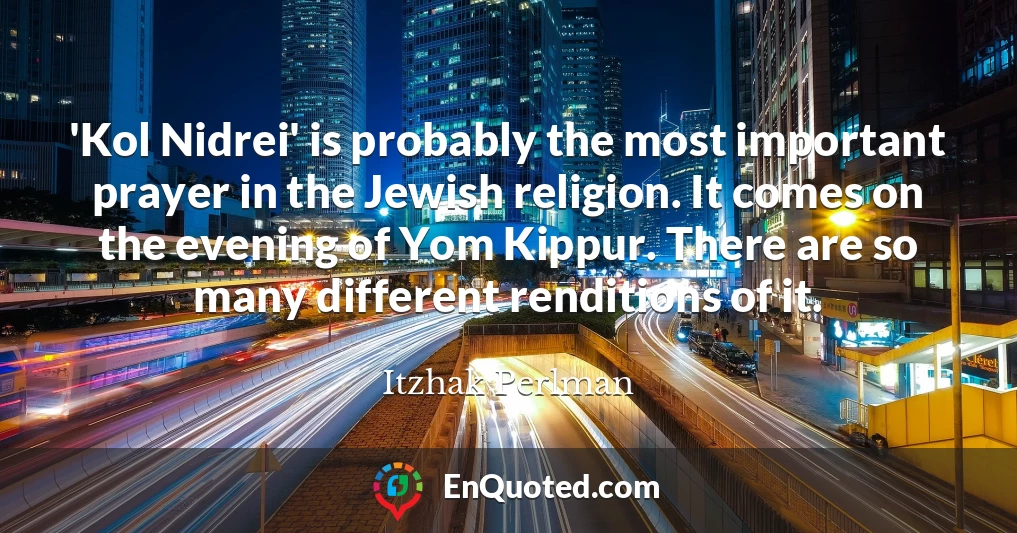 'Kol Nidrei' is probably the most important prayer in the Jewish religion. It comes on the evening of Yom Kippur. There are so many different renditions of it.