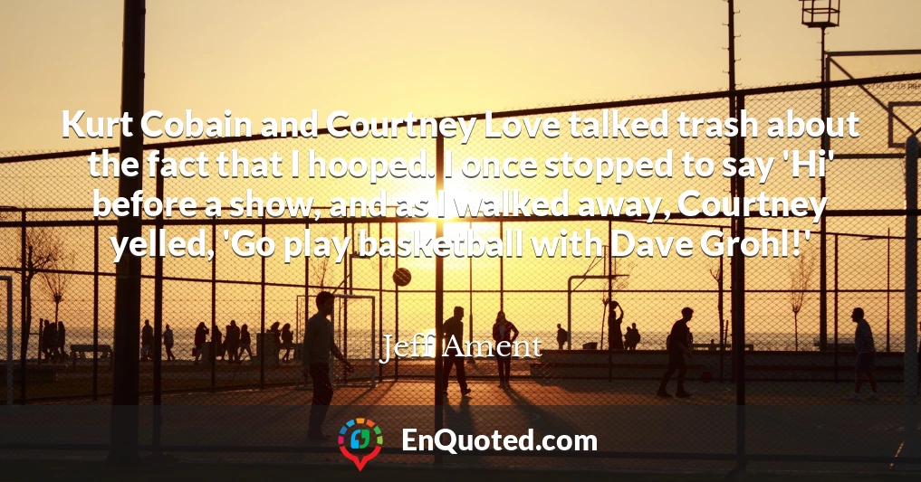Kurt Cobain and Courtney Love talked trash about the fact that I hooped. I once stopped to say 'Hi' before a show, and as I walked away, Courtney yelled, 'Go play basketball with Dave Grohl!'