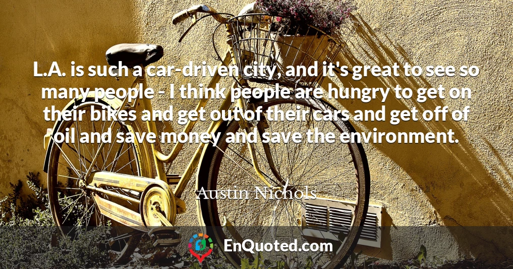 L.A. is such a car-driven city, and it's great to see so many people - I think people are hungry to get on their bikes and get out of their cars and get off of oil and save money and save the environment.