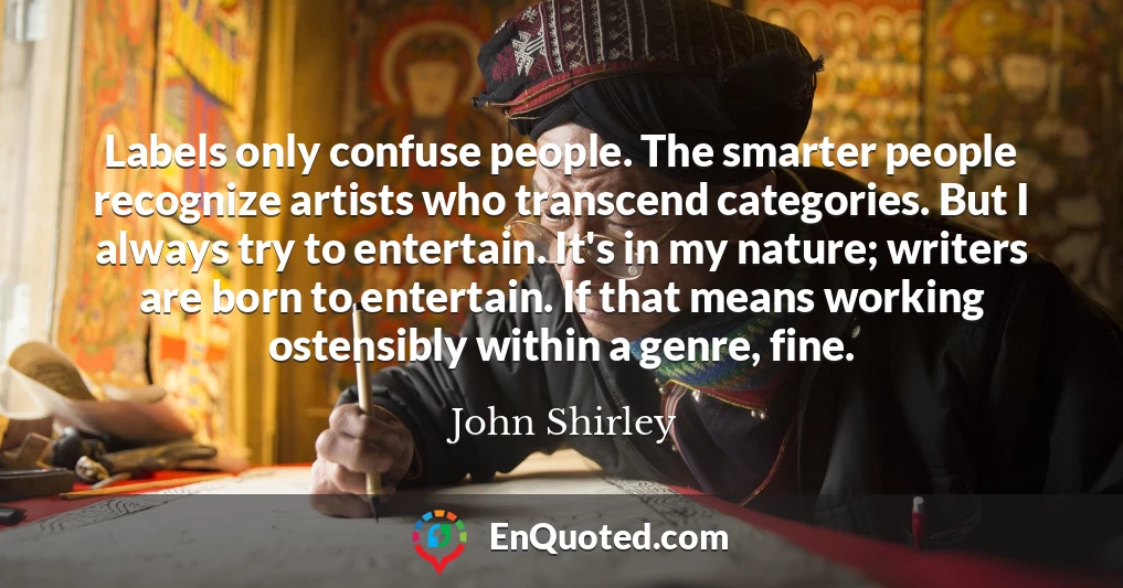Labels only confuse people. The smarter people recognize artists who transcend categories. But I always try to entertain. It's in my nature; writers are born to entertain. If that means working ostensibly within a genre, fine.