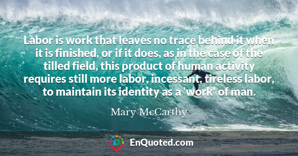 Labor is work that leaves no trace behind it when it is finished, or if it does, as in the case of the tilled field, this product of human activity requires still more labor, incessant, tireless labor, to maintain its identity as a 'work' of man.