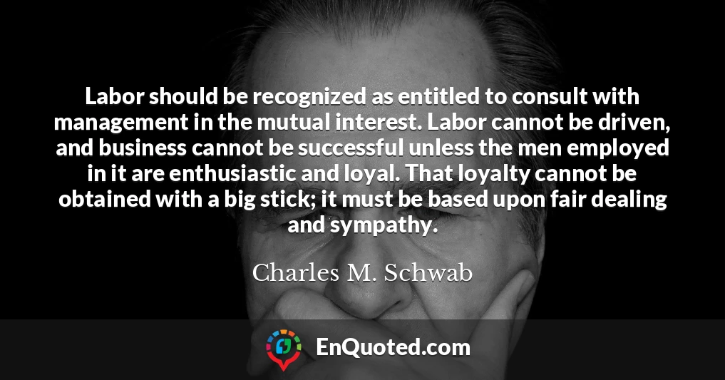 Labor should be recognized as entitled to consult with management in the mutual interest. Labor cannot be driven, and business cannot be successful unless the men employed in it are enthusiastic and loyal. That loyalty cannot be obtained with a big stick; it must be based upon fair dealing and sympathy.