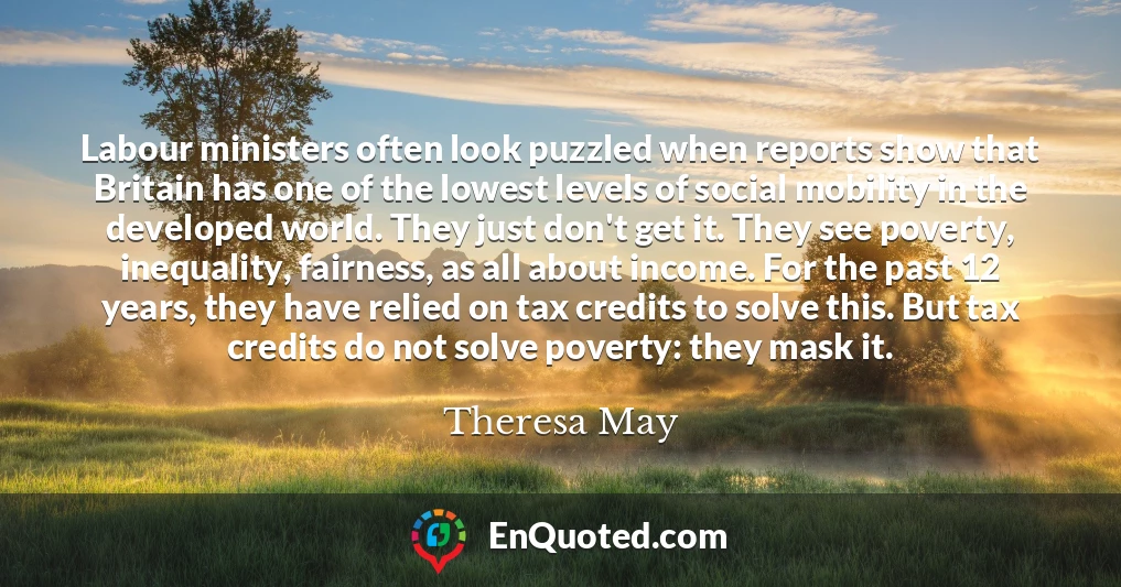 Labour ministers often look puzzled when reports show that Britain has one of the lowest levels of social mobility in the developed world. They just don't get it. They see poverty, inequality, fairness, as all about income. For the past 12 years, they have relied on tax credits to solve this. But tax credits do not solve poverty: they mask it.