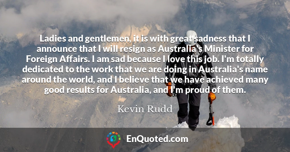 Ladies and gentlemen, it is with great sadness that I announce that I will resign as Australia's Minister for Foreign Affairs. I am sad because I love this job. I'm totally dedicated to the work that we are doing in Australia's name around the world, and I believe that we have achieved many good results for Australia, and I'm proud of them.