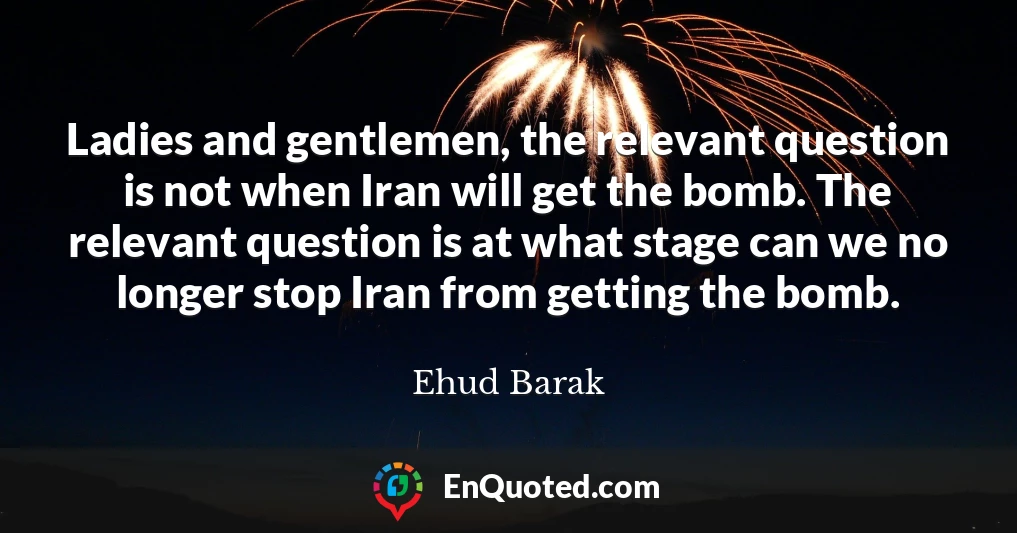 Ladies and gentlemen, the relevant question is not when Iran will get the bomb. The relevant question is at what stage can we no longer stop Iran from getting the bomb.