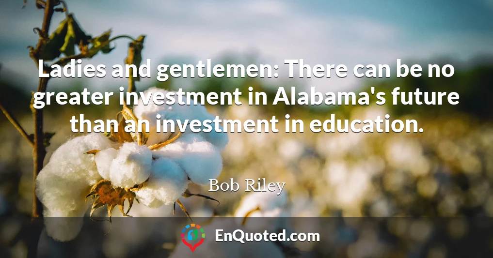 Ladies and gentlemen: There can be no greater investment in Alabama's future than an investment in education.