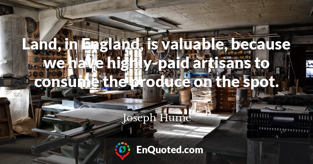 Land, in England, is valuable, because we have highly-paid artisans to consume the produce on the spot.