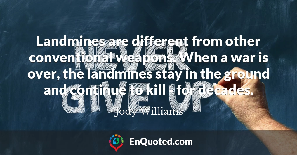 Landmines are different from other conventional weapons. When a war is over, the landmines stay in the ground and continue to kill - for decades.