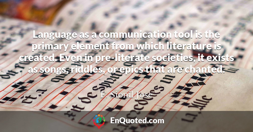Language as a communication tool is the primary element from which literature is created. Even in pre-literate societies, it exists as songs, riddles, or epics that are chanted.