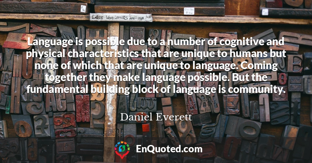 Language is possible due to a number of cognitive and physical characteristics that are unique to humans but none of which that are unique to language. Coming together they make language possible. But the fundamental building block of language is community.