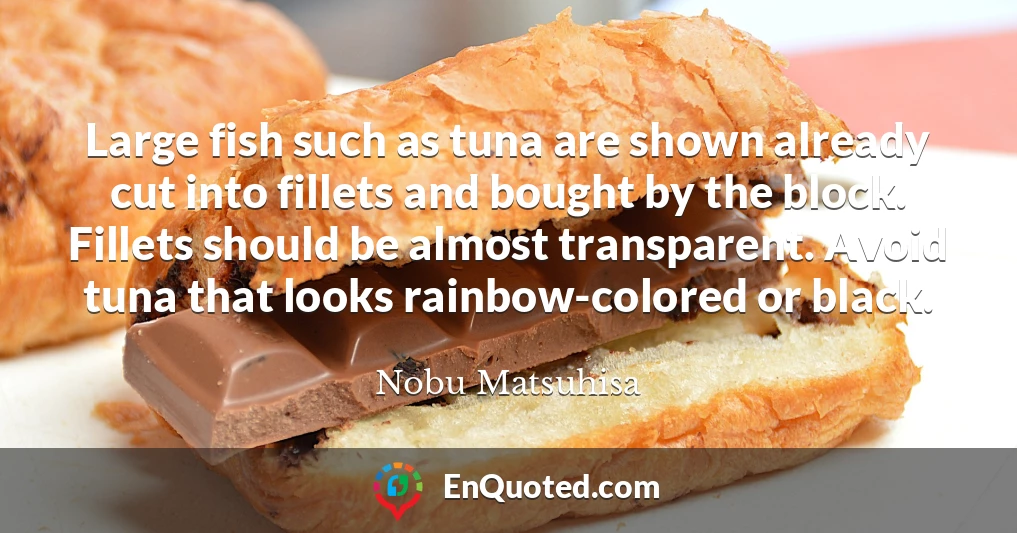 Large fish such as tuna are shown already cut into fillets and bought by the block. Fillets should be almost transparent. Avoid tuna that looks rainbow-colored or black.