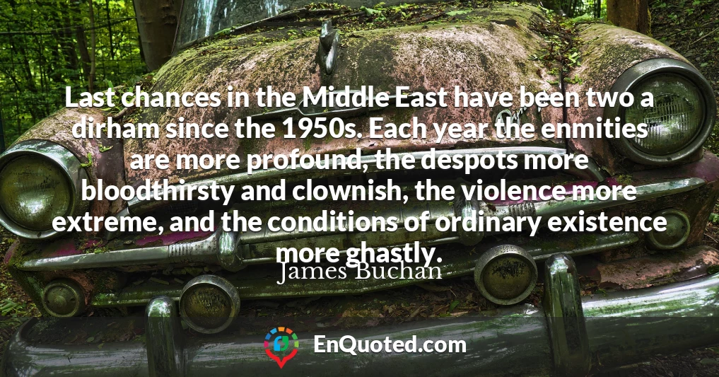 Last chances in the Middle East have been two a dirham since the 1950s. Each year the enmities are more profound, the despots more bloodthirsty and clownish, the violence more extreme, and the conditions of ordinary existence more ghastly.