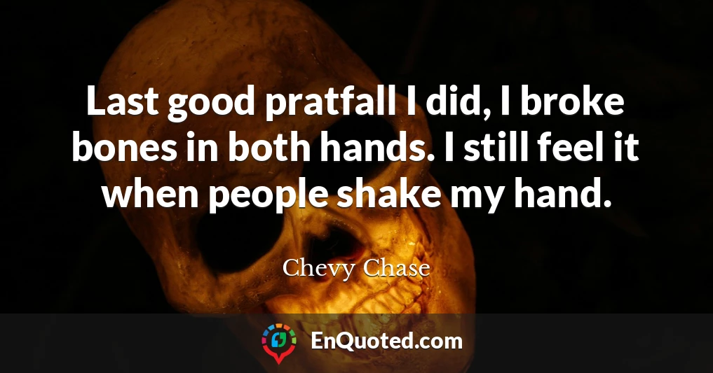 Last good pratfall I did, I broke bones in both hands. I still feel it when people shake my hand.