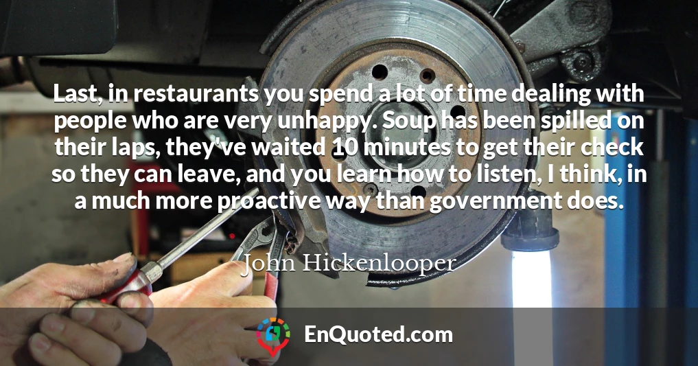 Last, in restaurants you spend a lot of time dealing with people who are very unhappy. Soup has been spilled on their laps, they've waited 10 minutes to get their check so they can leave, and you learn how to listen, I think, in a much more proactive way than government does.