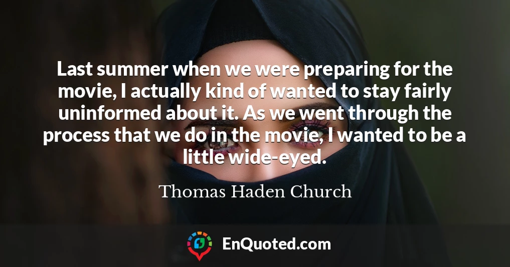 Last summer when we were preparing for the movie, I actually kind of wanted to stay fairly uninformed about it. As we went through the process that we do in the movie, I wanted to be a little wide-eyed.