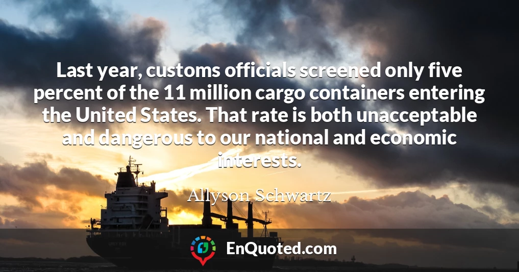 Last year, customs officials screened only five percent of the 11 million cargo containers entering the United States. That rate is both unacceptable and dangerous to our national and economic interests.