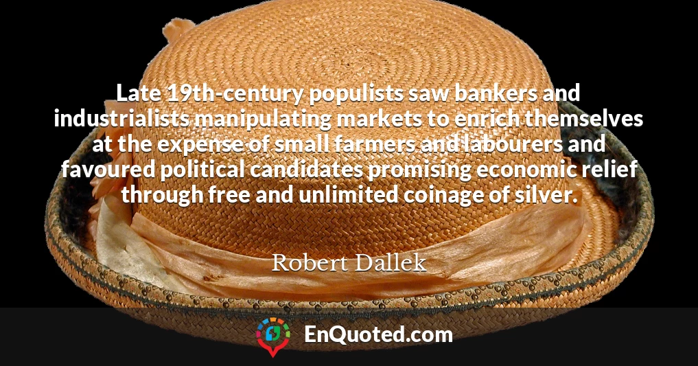 Late 19th-century populists saw bankers and industrialists manipulating markets to enrich themselves at the expense of small farmers and labourers and favoured political candidates promising economic relief through free and unlimited coinage of silver.