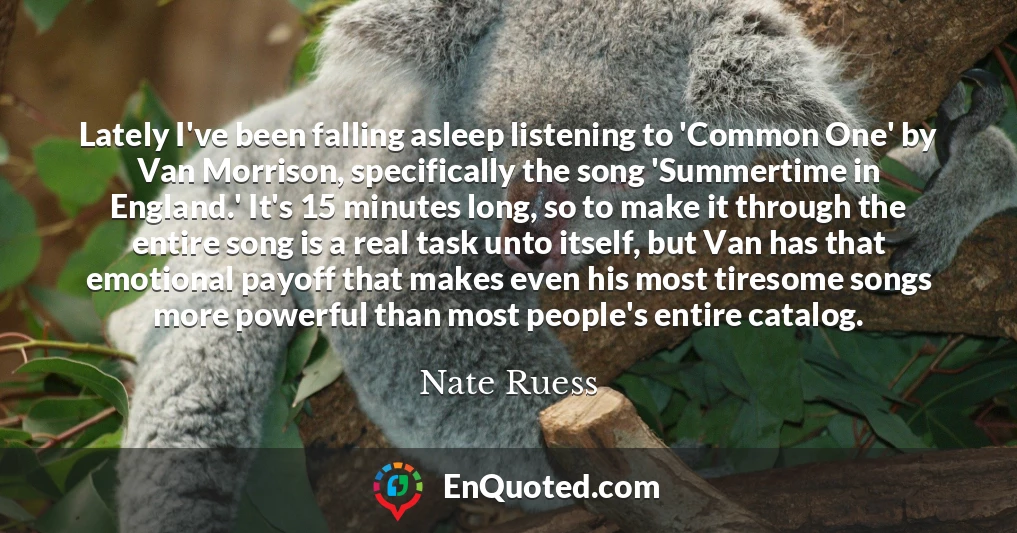 Lately I've been falling asleep listening to 'Common One' by Van Morrison, specifically the song 'Summertime in England.' It's 15 minutes long, so to make it through the entire song is a real task unto itself, but Van has that emotional payoff that makes even his most tiresome songs more powerful than most people's entire catalog.