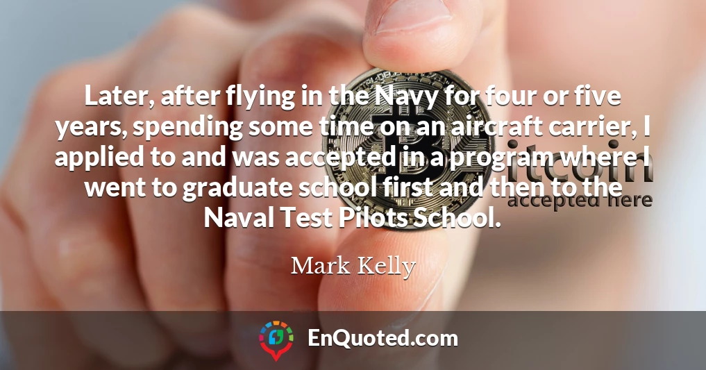 Later, after flying in the Navy for four or five years, spending some time on an aircraft carrier, I applied to and was accepted in a program where I went to graduate school first and then to the Naval Test Pilots School.