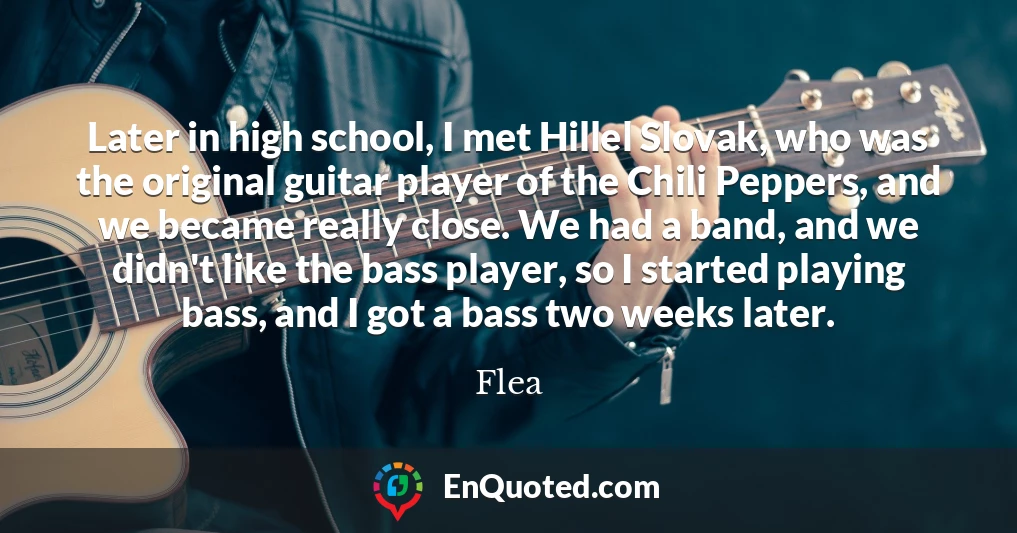 Later in high school, I met Hillel Slovak, who was the original guitar player of the Chili Peppers, and we became really close. We had a band, and we didn't like the bass player, so I started playing bass, and I got a bass two weeks later.