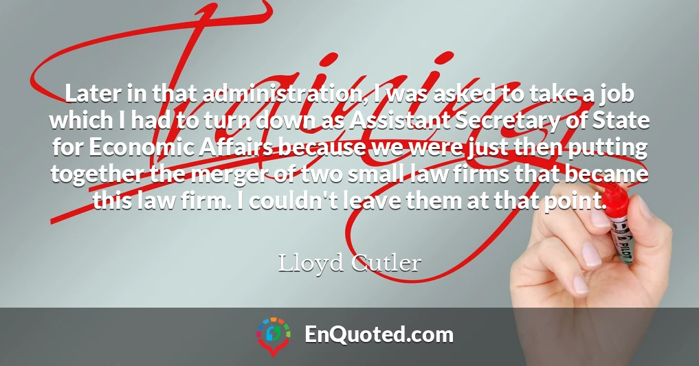 Later in that administration, I was asked to take a job which I had to turn down as Assistant Secretary of State for Economic Affairs because we were just then putting together the merger of two small law firms that became this law firm. I couldn't leave them at that point.