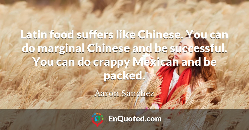 Latin food suffers like Chinese. You can do marginal Chinese and be successful. You can do crappy Mexican and be packed.