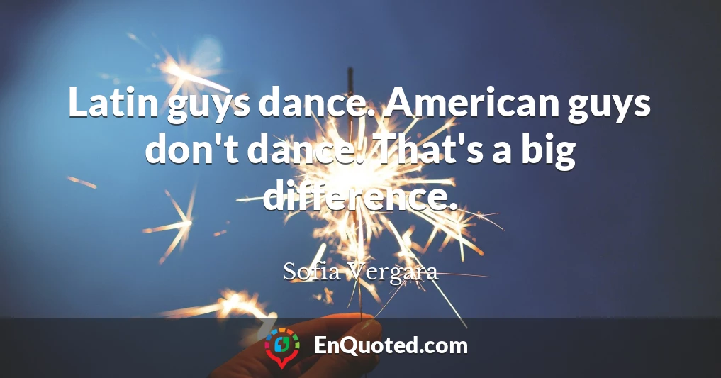 Latin guys dance. American guys don't dance. That's a big difference.