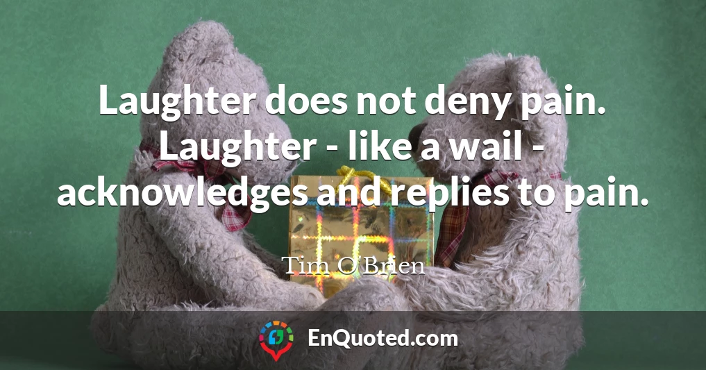 Laughter does not deny pain. Laughter - like a wail - acknowledges and replies to pain.