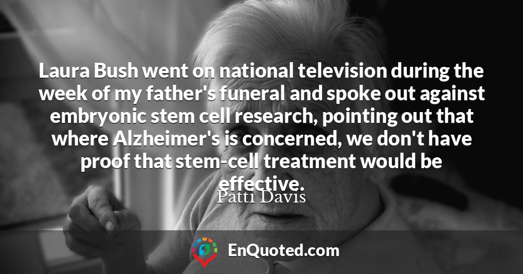 Laura Bush went on national television during the week of my father's funeral and spoke out against embryonic stem cell research, pointing out that where Alzheimer's is concerned, we don't have proof that stem-cell treatment would be effective.