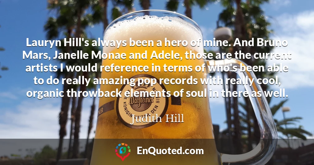 Lauryn Hill's always been a hero of mine. And Bruno Mars, Janelle Monae and Adele, those are the current artists I would reference in terms of who's been able to do really amazing pop records with really cool, organic throwback elements of soul in there as well.