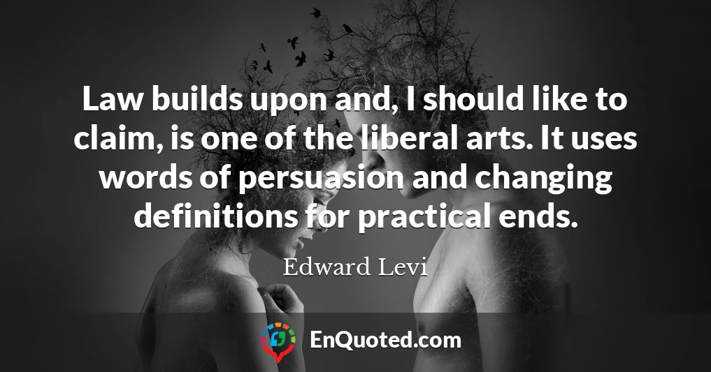 Law builds upon and, I should like to claim, is one of the liberal arts. It uses words of persuasion and changing definitions for practical ends.