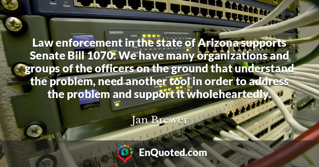 Law enforcement in the state of Arizona supports Senate Bill 1070. We have many organizations and groups of the officers on the ground that understand the problem, need another tool in order to address the problem and support it wholeheartedly.