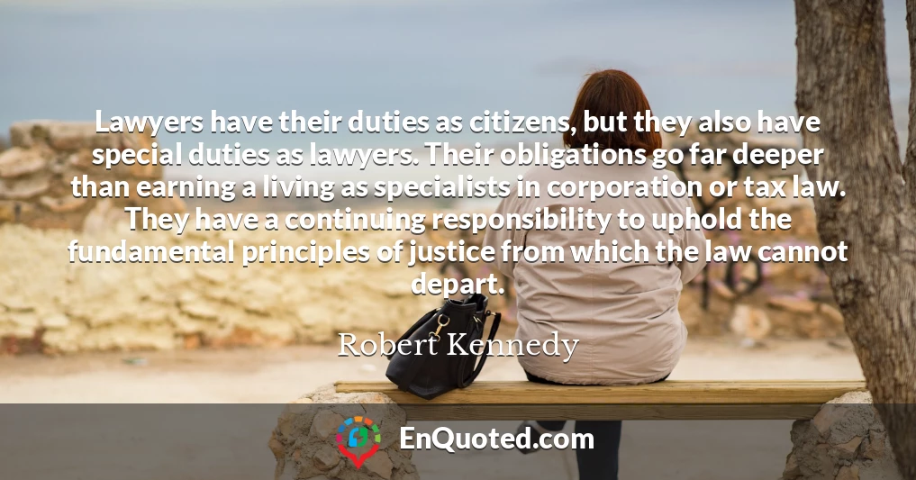 Lawyers have their duties as citizens, but they also have special duties as lawyers. Their obligations go far deeper than earning a living as specialists in corporation or tax law. They have a continuing responsibility to uphold the fundamental principles of justice from which the law cannot depart.